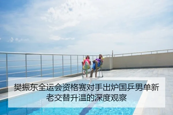 樊振东全运会资格赛对手出炉国乒男单新老交替升温的深度观察