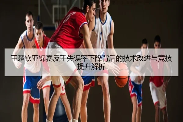 王楚钦亚锦赛反手失误率下降背后的技术改进与竞技提升解析